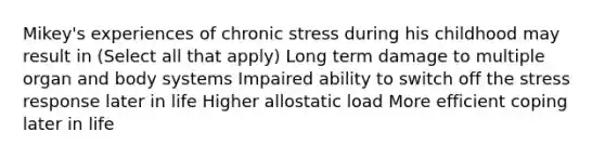 Mikey's experiences of chronic stress during his childhood may result in (Select all that apply) Long term damage to multiple organ and body systems Impaired ability to switch off the stress response later in life Higher allostatic load More efficient coping later in life