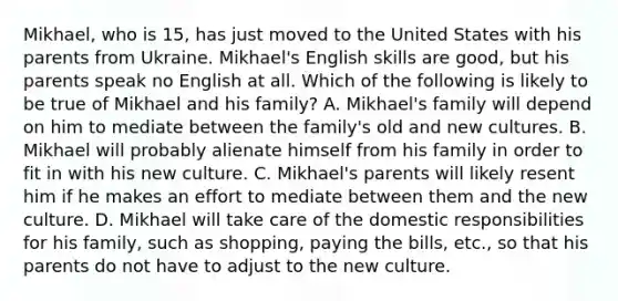 Mikhael, who is 15, has just moved to the United States with his parents from Ukraine. Mikhael's English skills are good, but his parents speak no English at all. Which of the following is likely to be true of Mikhael and his family? A. Mikhael's family will depend on him to mediate between the family's old and new cultures. B. Mikhael will probably alienate himself from his family in order to fit in with his new culture. C. Mikhael's parents will likely resent him if he makes an effort to mediate between them and the new culture. D. Mikhael will take care of the domestic responsibilities for his family, such as shopping, paying the bills, etc., so that his parents do not have to adjust to the new culture.