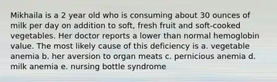 Mikhaila is a 2 year old who is consuming about 30 ounces of milk per day on addition to soft, fresh fruit and soft-cooked vegetables. Her doctor reports a lower than normal hemoglobin value. The most likely cause of this deficiency is a. vegetable anemia b. her aversion to organ meats c. pernicious anemia d. milk anemia e. nursing bottle syndrome