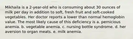 Mikhaila is a 2-year-old who is consuming about 30 ounces of milk per day in addition to soft, fresh fruit and soft-cooked vegetables. Her doctor reports a lower than normal hemoglobin value. The most likely cause of this deficiency is a. pernicious anemia. b. vegetable anemia. c. nursing bottle syndrome. d. her aversion to organ meats. e. milk anemia.