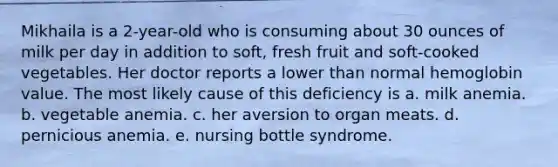 Mikhaila is a 2-year-old who is consuming about 30 ounces of milk per day in addition to soft, fresh fruit and soft-cooked vegetables. Her doctor reports a lower than normal hemoglobin value. The most likely cause of this deficiency is a. milk anemia. b. vegetable anemia. c. her aversion to organ meats. d. pernicious anemia. e. nursing bottle syndrome.