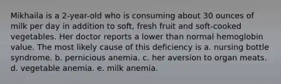 Mikhaila is a 2-year-old who is consuming about 30 ounces of milk per day in addition to soft, fresh fruit and soft-cooked vegetables. Her doctor reports a lower than normal hemoglobin value. The most likely cause of this deficiency is a. nursing bottle syndrome. b. pernicious anemia. c. her aversion to organ meats. d. vegetable anemia. e. milk anemia.