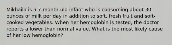 Mikhaila is a 7-month-old infant who is consuming about 30 ounces of milk per day in addition to soft, fresh fruit and soft-cooked vegetables. When her hemoglobin is tested, the doctor reports a lower than normal value. What is the most likely cause of her low hemoglobin?