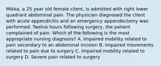 Mikka, a 25 year old female client, is admitted with right lower quadrant abdominal pain. The physician diagnosed the client with acute appendicitis and an emergency appendectomy was performed. Twelve hours following surgery, the patient complained of pain. Which of the following is the most appropriate nursing diagnosis? A. Impaired mobility related to pain secondary to an abdominal incision B. Impaired movements related to pain due to surgery C. Impaired mobility related to surgery D. Severe pain related to surgery