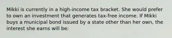 Mikki is currently in a high-income tax bracket. She would prefer to own an investment that generates tax-free income. If Mikki buys a municipal bond issued by a state other than her own, the interest she earns will be: