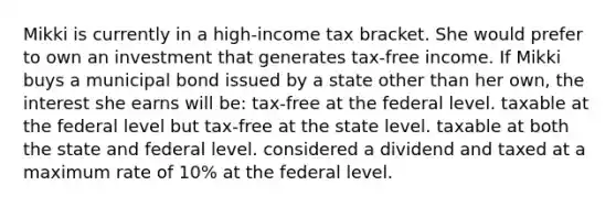 Mikki is currently in a high-income tax bracket. She would prefer to own an investment that generates tax-free income. If Mikki buys a municipal bond issued by a state other than her own, the interest she earns will be: tax-free at the federal level. taxable at the federal level but tax-free at the state level. taxable at both the state and federal level. considered a dividend and taxed at a maximum rate of 10% at the federal level.