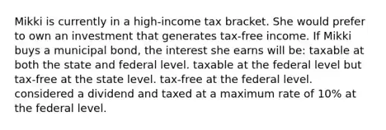 Mikki is currently in a high-income tax bracket. She would prefer to own an investment that generates tax-free income. If Mikki buys a municipal bond, the interest she earns will be: taxable at both the state and federal level. taxable at the federal level but tax-free at the state level. tax-free at the federal level. considered a dividend and taxed at a maximum rate of 10% at the federal level.