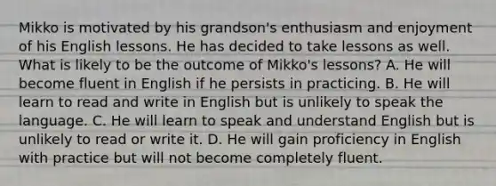 Mikko is motivated by his grandson's enthusiasm and enjoyment of his English lessons. He has decided to take lessons as well. What is likely to be the outcome of Mikko's lessons? A. He will become fluent in English if he persists in practicing. B. He will learn to read and write in English but is unlikely to speak the language. C. He will learn to speak and understand English but is unlikely to read or write it. D. He will gain proficiency in English with practice but will not become completely fluent.