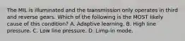 The MIL is illuminated and the transmission only operates in third and reverse gears. Which of the following is the MOST likely cause of this condition? A. Adaptive learning. B. High line pressure. C. Low line pressure. D. Limp-in mode.