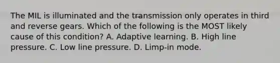 The MIL is illuminated and the transmission only operates in third and reverse gears. Which of the following is the MOST likely cause of this condition? A. Adaptive learning. B. High line pressure. C. Low line pressure. D. Limp-in mode.