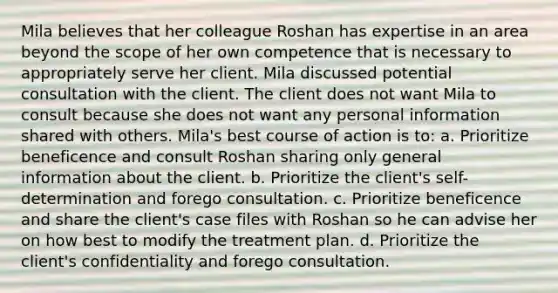 Mila believes that her colleague Roshan has expertise in an area beyond the scope of her own competence that is necessary to appropriately serve her client. Mila discussed potential consultation with the client. The client does not want Mila to consult because she does not want any personal information shared with others. Mila's best course of action is to: a. Prioritize beneficence and consult Roshan sharing only general information about the client. b. Prioritize the client's self-determination and forego consultation. c. Prioritize beneficence and share the client's case files with Roshan so he can advise her on how best to modify the treatment plan. d. Prioritize the client's confidentiality and forego consultation.