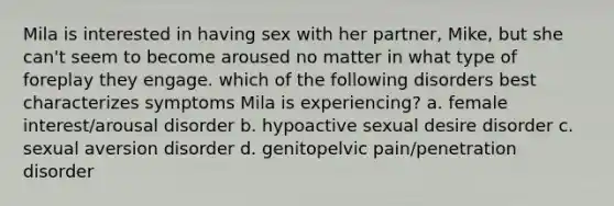 Mila is interested in having sex with her partner, Mike, but she can't seem to become aroused no matter in what type of foreplay they engage. which of the following disorders best characterizes symptoms Mila is experiencing? a. female interest/arousal disorder b. hypoactive sexual desire disorder c. sexual aversion disorder d. genitopelvic pain/penetration disorder