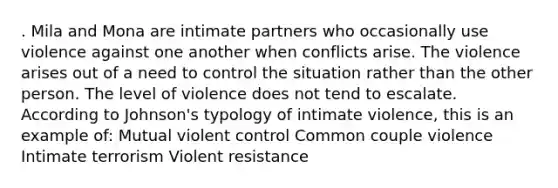 . Mila and Mona are intimate partners who occasionally use violence against one another when conflicts arise. The violence arises out of a need to control the situation rather than the other person. The level of violence does not tend to escalate. According to Johnson's typology of intimate violence, this is an example of: Mutual violent control Common couple violence Intimate terrorism Violent resistance