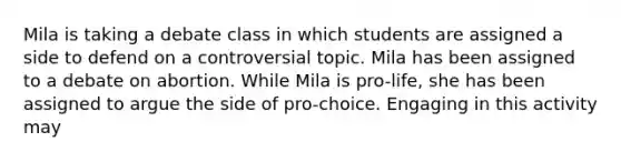 Mila is taking a debate class in which students are assigned a side to defend on a controversial topic. Mila has been assigned to a debate on abortion. While Mila is pro-life, she has been assigned to argue the side of pro-choice. Engaging in this activity may