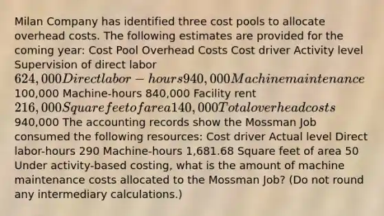 Milan Company has identified three cost pools to allocate overhead costs. The following estimates are provided for the coming year: Cost Pool Overhead Costs Cost driver Activity level Supervision of direct labor 624,000 Direct labor-hours 940,000 Machine maintenance100,000 Machine-hours 840,000 Facility rent 216,000 Square feet of area 140,000 Total overhead costs940,000 The accounting records show the Mossman Job consumed the following resources: Cost driver Actual level Direct labor-hours 290 Machine-hours 1,681.68 Square feet of area 50 Under activity-based costing, what is the amount of machine maintenance costs allocated to the Mossman Job? (Do not round any intermediary calculations.)