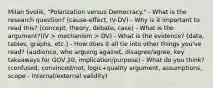 Milan Svolik, "Polarization versus Democracy." - What is the research question? (cause-effect, IV-DV) - Why is it important to read this? (concept, theory, debate, case) - What is the argument?(IV > mechanism > DV) - What is the evidence? (data, tables, graphs, etc.) - How does it all tie into other things you've read? (audience, who arguing against, disagree/agree, key takeaways for GOV 20, implication/purpose) - What do you think? (confused, convinced/not, logic+quality argument, assumptions, scope - internal/external validity)