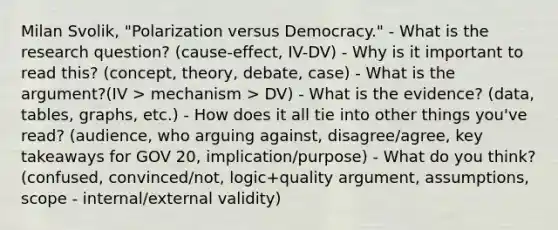 Milan Svolik, "Polarization versus Democracy." - What is the research question? (cause-effect, IV-DV) - Why is it important to read this? (concept, theory, debate, case) - What is the argument?(IV > mechanism > DV) - What is the evidence? (data, tables, graphs, etc.) - How does it all tie into other things you've read? (audience, who arguing against, disagree/agree, key takeaways for GOV 20, implication/purpose) - What do you think? (confused, convinced/not, logic+quality argument, assumptions, scope - internal/external validity)