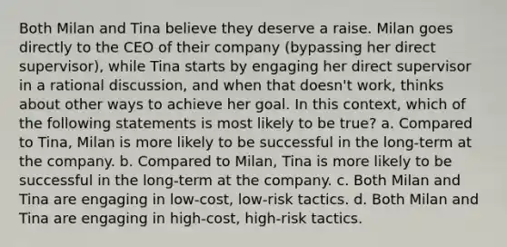 Both Milan and Tina believe they deserve a raise. Milan goes directly to the CEO of their company (bypassing her direct supervisor), while Tina starts by engaging her direct supervisor in a rational discussion, and when that doesn't work, thinks about other ways to achieve her goal. In this context, which of the following statements is most likely to be true? a. Compared to Tina, Milan is more likely to be successful in the long-term at the company. b. Compared to Milan, Tina is more likely to be successful in the long-term at the company. c. Both Milan and Tina are engaging in low-cost, low-risk tactics. d. Both Milan and Tina are engaging in high-cost, high-risk tactics.