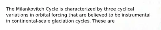 The Milankovitch Cycle is characterized by three cyclical variations in orbital forcing that are believed to be instrumental in continental-scale glaciation cycles. These are