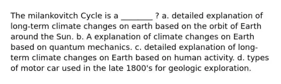 The milankovitch Cycle is a ________ ? a. detailed explanation of long-term climate changes on earth based on the orbit of Earth around the Sun. b. A explanation of climate changes on Earth based on quantum mechanics. c. detailed explanation of long-term climate changes on Earth based on human activity. d. types of motor car used in the late 1800's for geologic exploration.