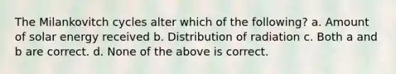 The Milankovitch cycles alter which of the following? a. Amount of solar energy received b. Distribution of radiation c. Both a and b are correct. d. None of the above is correct.