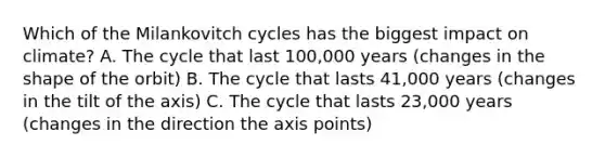 Which of the Milankovitch cycles has the biggest impact on climate? A. The cycle that last 100,000 years (changes in the shape of the orbit) B. The cycle that lasts 41,000 years (changes in the tilt of the axis) C. The cycle that lasts 23,000 years (changes in the direction the axis points)