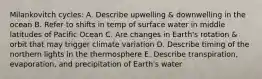 Milankovitch cycles: A. Describe upwelling & downwelling in the ocean B. Refer to shifts in temp of surface water in middle latitudes of Pacific Ocean C. Are changes in Earth's rotation & orbit that may trigger climate variation D. Describe timing of the northern lights in the thermosphere E. Describe transpiration, evaporation, and precipitation of Earth's water