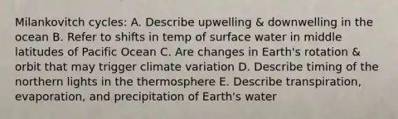 Milankovitch cycles: A. Describe upwelling & downwelling in the ocean B. Refer to shifts in temp of surface water in middle latitudes of Pacific Ocean C. Are changes in Earth's rotation & orbit that may trigger climate variation D. Describe timing of the northern lights in the thermosphere E. Describe transpiration, evaporation, and precipitation of Earth's water