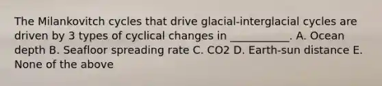 The Milankovitch cycles that drive glacial-interglacial cycles are driven by 3 types of cyclical changes in ___________. A. Ocean depth B. Seafloor spreading rate C. CO2 D. Earth-sun distance E. None of the above