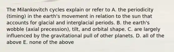 The Milankovitch cycles explain or refer to A. the periodicity (timing) in the earth's movement in relation to the sun that accounts for glacial and interglacial periods. B. the earth's wobble (axial precession), tilt, and orbital shape. C. are largely influenced by the gravitational pull of other planets. D. all of the above E. none of the above