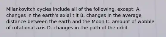 Milankovitch cycles include all of the following, except: A. changes in the earth's axial tilt B. changes in the average distance between the earth and the Moon C. amount of wobble of rotational axis D. changes in the path of the orbit