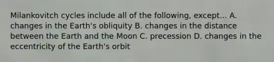 Milankovitch cycles include all of the following, except... A. changes in the Earth's obliquity B. changes in the distance between the Earth and the Moon C. precession D. changes in the eccentricity of the Earth's orbit