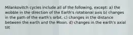 Milankovitch cycles include all of the following, except: a) the wobble in the direction of the Earth's rotational axis b) changes in the path of the earth's orbit. c) changes in the distance between the earth and the Moon. d) changes in the earth's axial tilt