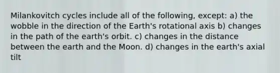 Milankovitch cycles include all of the following, except: a) the wobble in the direction of the Earth's rotational axis b) changes in the path of the earth's orbit. c) changes in the distance between the earth and the Moon. d) changes in the earth's axial tilt