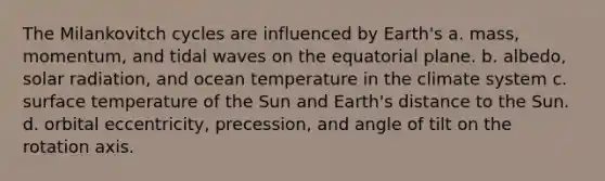 The Milankovitch cycles are influenced by Earth's a. mass, momentum, and tidal waves on the equatorial plane. b. albedo, solar radiation, and ocean temperature in the climate system c. surface temperature of the Sun and Earth's distance to the Sun. d. orbital eccentricity, precession, and angle of tilt on the rotation axis.