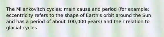 The Milankovitch cycles: main cause and period (for example: eccentricity refers to the shape of Earth's orbit around the Sun and has a period of about 100,000 years) and their relation to glacial cycles