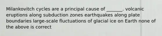 Milankovitch cycles are a principal cause of _______. volcanic eruptions along subduction zones earthquakes along plate boundaries large-scale fluctuations of glacial ice on Earth none of the above is correct