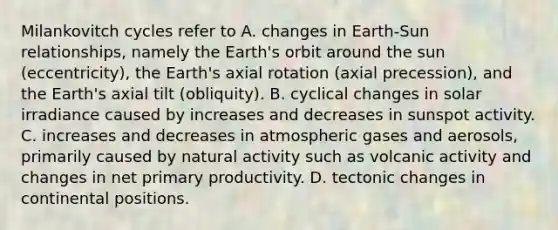 Milankovitch cycles refer to A. changes in Earth-Sun relationships, namely the Earth's orbit around the sun (eccentricity), the Earth's axial rotation (axial precession), and the Earth's axial tilt (obliquity). B. cyclical changes in solar irradiance caused by increases and decreases in sunspot activity. C. increases and decreases in atmospheric gases and aerosols, primarily caused by natural activity such as volcanic activity and changes in net primary productivity. D. tectonic changes in continental positions.