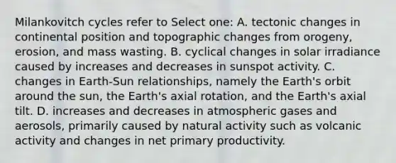 Milankovitch cycles refer to Select one: A. tectonic changes in continental position and topographic changes from orogeny, erosion, and mass wasting. B. cyclical changes in solar irradiance caused by increases and decreases in sunspot activity. C. changes in Earth-Sun relationships, namely the Earth's orbit around the sun, the Earth's axial rotation, and the Earth's axial tilt. D. increases and decreases in atmospheric gases and aerosols, primarily caused by natural activity such as volcanic activity and changes in net primary productivity.