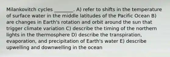 Milankovitch cycles ________. A) refer to shifts in the temperature of surface water in the middle latitudes of the Pacific Ocean B) are changes in Earth's rotation and orbit around the sun that trigger climate variation C) describe the timing of the northern lights in the thermosphere D) describe the transpiration, evaporation, and precipitation of Earth's water E) describe upwelling and downwelling in the ocean