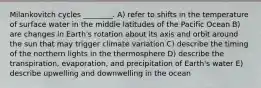 Milankovitch cycles ________. A) refer to shifts in the temperature of surface water in the middle latitudes of the Pacific Ocean B) are changes in Earth's rotation about its axis and orbit around the sun that may trigger climate variation C) describe the timing of the northern lights in the thermosphere D) describe the transpiration, evaporation, and precipitation of Earth's water E) describe upwelling and downwelling in the ocean