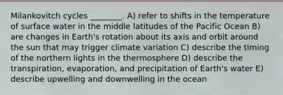 Milankovitch cycles ________. A) refer to shifts in the temperature of surface water in the middle latitudes of the Pacific Ocean B) are changes in Earth's rotation about its axis and orbit around the sun that may trigger climate variation C) describe the timing of the northern lights in the thermosphere D) describe the transpiration, evaporation, and precipitation of Earth's water E) describe upwelling and downwelling in the ocean