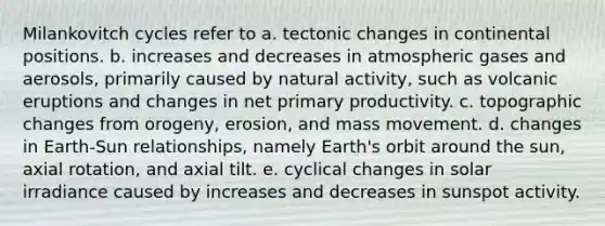 Milankovitch cycles refer to a. tectonic changes in continental positions. b. increases and decreases in atmospheric gases and aerosols, primarily caused by natural activity, such as volcanic eruptions and changes in net primary productivity. c. topographic changes from orogeny, erosion, and mass movement. d. changes in Earth-Sun relationships, namely Earth's orbit around the sun, axial rotation, and axial tilt. e. cyclical changes in solar irradiance caused by increases and decreases in sunspot activity.