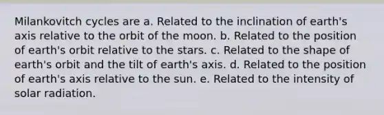 Milankovitch cycles are a. Related to the inclination of earth's axis relative to the orbit of the moon. b. Related to the position of earth's orbit relative to the stars. c. Related to the shape of earth's orbit and the tilt of earth's axis. d. Related to the position of earth's axis relative to the sun. e. Related to the intensity of solar radiation.