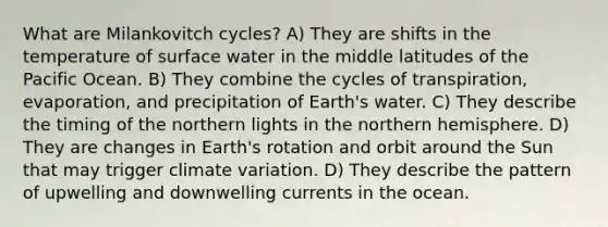 What are Milankovitch cycles? A) They are shifts in the temperature of surface water in the middle latitudes of the Pacific Ocean. B) They combine the cycles of transpiration, evaporation, and precipitation of Earth's water. C) They describe the timing of the northern lights in the northern hemisphere. D) They are changes in Earth's rotation and orbit around the Sun that may trigger climate variation. D) They describe the pattern of upwelling and downwelling currents in the ocean.