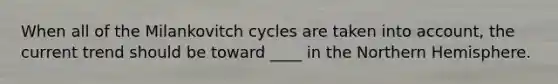 When all of the Milankovitch cycles are taken into account, the current trend should be toward ____ in the Northern Hemisphere.