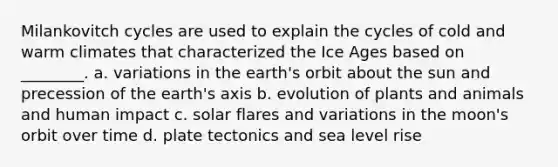 Milankovitch cycles are used to explain the cycles of cold and warm climates that characterized the Ice Ages based on ________. a. variations in the earth's orbit about the sun and precession of the earth's axis b. evolution of plants and animals and human impact c. solar flares and variations in the moon's orbit over time d. plate tectonics and sea level rise