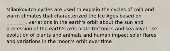 Milankovitch cycles are used to explain the cycles of cold and warm climates that characterized the Ice Ages based on ________. variations in the earth's orbit about the sun and precession of the earth's axis plate tectonics and sea level rise evolution of plants and animals and human impact solar flares and variations in the moon's orbit over time