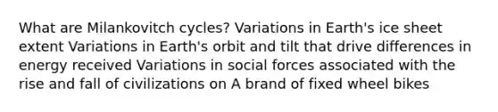 What are Milankovitch cycles? Variations in Earth's ice sheet extent Variations in Earth's orbit and tilt that drive differences in energy received Variations in social forces associated with the rise and fall of civilizations on A brand of fixed wheel bikes