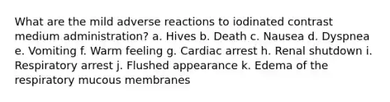 What are the mild adverse reactions to iodinated contrast medium administration? a. Hives b. Death c. Nausea d. Dyspnea e. Vomiting f. Warm feeling g. Cardiac arrest h. Renal shutdown i. Respiratory arrest j. Flushed appearance k. Edema of the respiratory mucous membranes